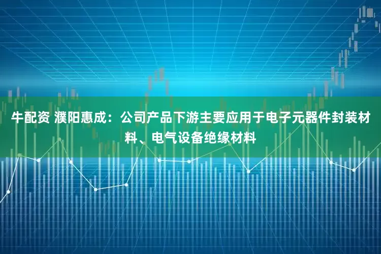 牛配资 濮阳惠成：公司产品下游主要应用于电子元器件封装材料、电气设备绝缘材料