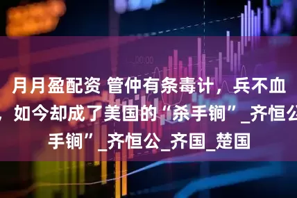 月月盈配资 管仲有条毒计，兵不血刃灭掉一国，如今却成了美国的“杀手锏”_齐恒公_齐国_楚国