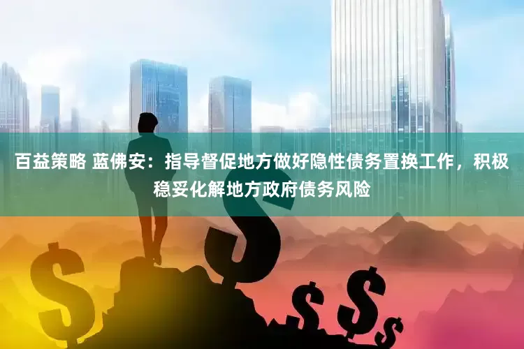 百益策略 蓝佛安：指导督促地方做好隐性债务置换工作，积极稳妥化解地方政府债务风险