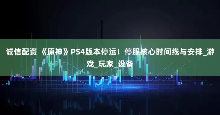 诚信配资 《原神》PS4版本停运！停服核心时间线与安排_游戏_玩家_设备