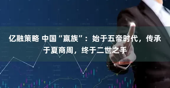 亿融策略 中国“嬴族”：始于五帝时代，传承于夏商周，终于二世之手