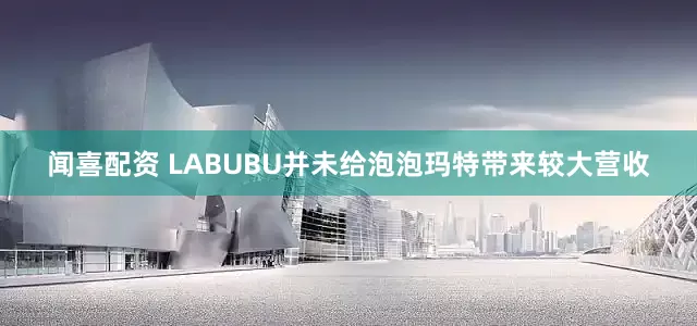 闻喜配资 LABUBU并未给泡泡玛特带来较大营收