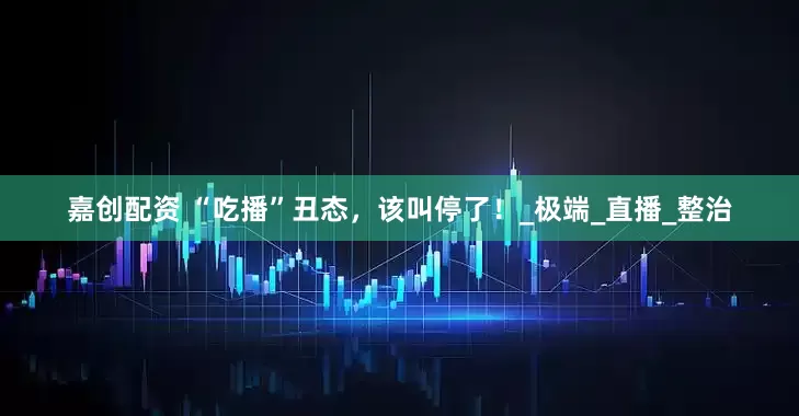 嘉创配资 “吃播”丑态，该叫停了！_极端_直播_整治