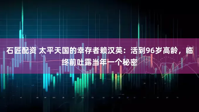 石匠配资 太平天国的幸存者赖汉英：活到96岁高龄，临终前吐露当年一个秘密