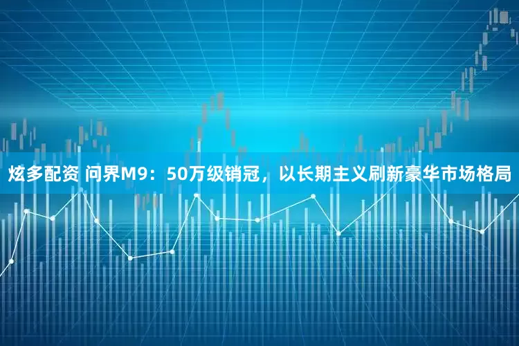 炫多配资 问界M9：50万级销冠，以长期主义刷新豪华市场格局