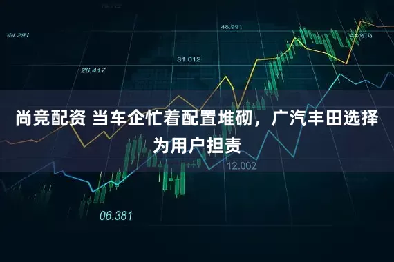 尚竞配资 当车企忙着配置堆砌，广汽丰田选择为用户担责