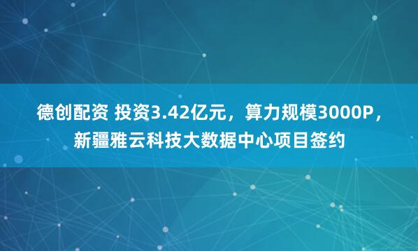 德创配资 投资3.42亿元，算力规模3000P，新疆雅云科技大数据中心项目签约
