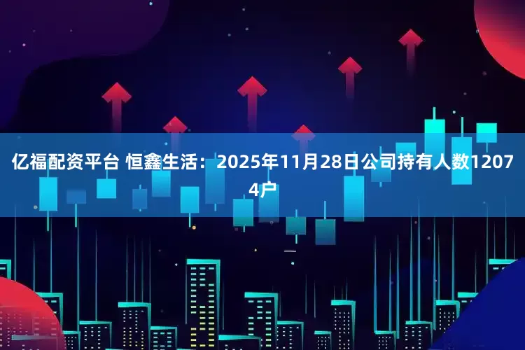 亿福配资平台 恒鑫生活：2025年11月28日公司持有人数12074户