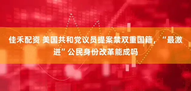 佳禾配资 美国共和党议员提案禁双重国籍，“最激进”公民身份改革能成吗