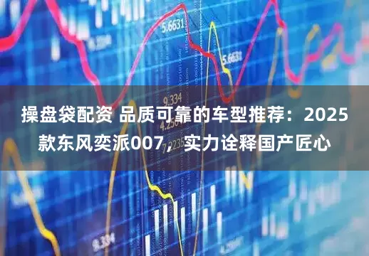 操盘袋配资 品质可靠的车型推荐：2025款东风奕派007，实力诠释国产匠心