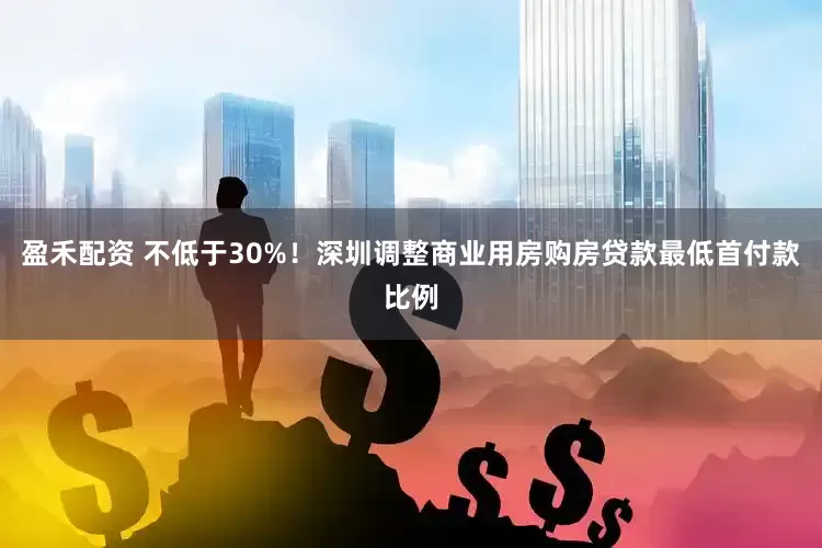 盈禾配资 不低于30%！深圳调整商业用房购房贷款最低首付款比例