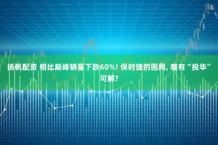 扬帆配资 相比巅峰销量下跌60%! 保时捷的困局, 唯有“投华”可解?